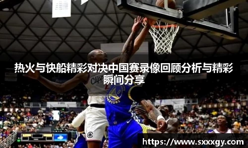 热火与快船精彩对决中国赛录像回顾分析与精彩瞬间分享